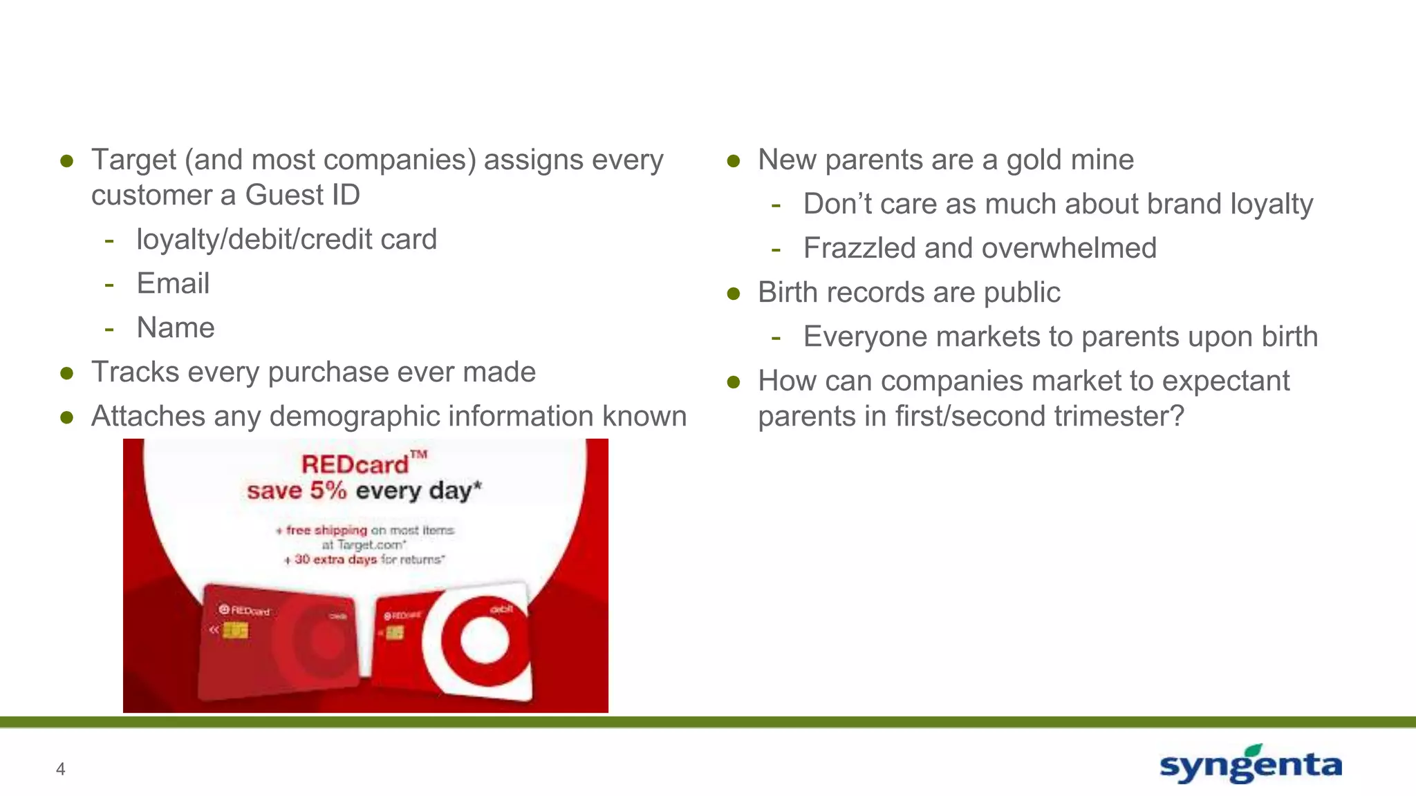 4
● Target (and most companies) assigns every
customer a Guest ID
- loyalty/debit/credit card
- Email
- Name
● Tracks every purchase ever made
● Attaches any demographic information known
● New parents are a gold mine
- Don’t care as much about brand loyalty
- Frazzled and overwhelmed
● Birth records are public
- Everyone markets to parents upon birth
● How can companies market to expectant
parents in first/second trimester?
 