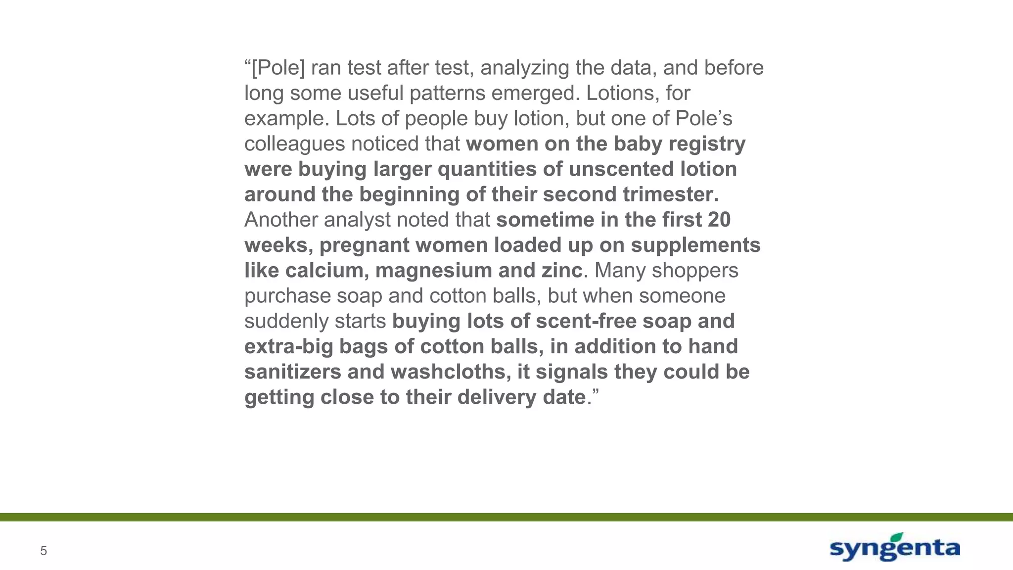 5
“[Pole] ran test after test, analyzing the data, and before
long some useful patterns emerged. Lotions, for
example. Lots of people buy lotion, but one of Pole’s
colleagues noticed that women on the baby registry
were buying larger quantities of unscented lotion
around the beginning of their second trimester.
Another analyst noted that sometime in the first 20
weeks, pregnant women loaded up on supplements
like calcium, magnesium and zinc. Many shoppers
purchase soap and cotton balls, but when someone
suddenly starts buying lots of scent-free soap and
extra-big bags of cotton balls, in addition to hand
sanitizers and washcloths, it signals they could be
getting close to their delivery date.”
 