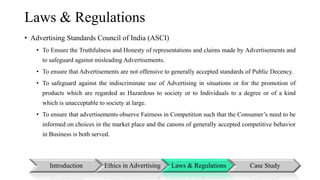 Laws & Regulations 
• Advertising Standards Council of India (ASCI) 
• To Ensure the Truthfulness and Honesty of representations and claims made by Advertisements and 
to safeguard against misleading Advertisements. 
• To ensure that Advertisements are not offensive to generally accepted standards of Public Decency. 
• To safeguard against the indiscriminate use of Advertising in situations or for the promotion of 
products which are regarded as Hazardous to society or to Individuals to a degree or of a kind 
which is unacceptable to society at large. 
• To ensure that advertisements observe Fairness in Competition such that the Consumer’s need to be 
informed on choices in the market place and the canons of generally accepted competitive behavior 
in Business is both served. 
Introduction Ethics in Advertising Laws & Regulations Case Study 
 
