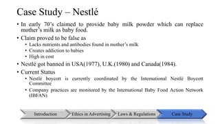 Case Study – Nestlé 
• In early 70’s claimed to provide baby milk powder which can replace 
mother’s milk as baby food. 
• Claim proved to be false as 
• Lacks nutrients and antibodies found in mother’s milk 
• Creates addiction to babies 
• High in cost 
• Nestlé got banned in USA(1977), U.K.(1980) and Canada(1984). 
• Current Status 
• Nestlé boycott is currently coordinated by the International Nestlé Boycott 
Committee 
• Company practices are monitored by the International Baby Food Action Network 
(IBFAN) 
Introduction Ethics in Advertising Laws & Regulations Case Study 
 