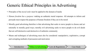 Generic Ethical Principles in Advertising 
• Principles of the moral order must be applied to the domain of media 
• Human freedom has a purpose: making an authentic moral response. All attempts to inform and 
persuade must respect the purposes of human freedom if they are to be moral 
• Morally good advertising therefore is that advertising that seeks to move people to choose and act 
rationally in morally good ways; morally evil advertising seeks to move people to do evil deeds 
that are self-destructive and destructive of authentic community 
• Means and techniques of advertising must also be considered: manipulative, exploitative, corrupt 
and corrupting methods of persuasion and motivation 
Introduction Ethics in Advertising Laws & Regulations Case Study 
 