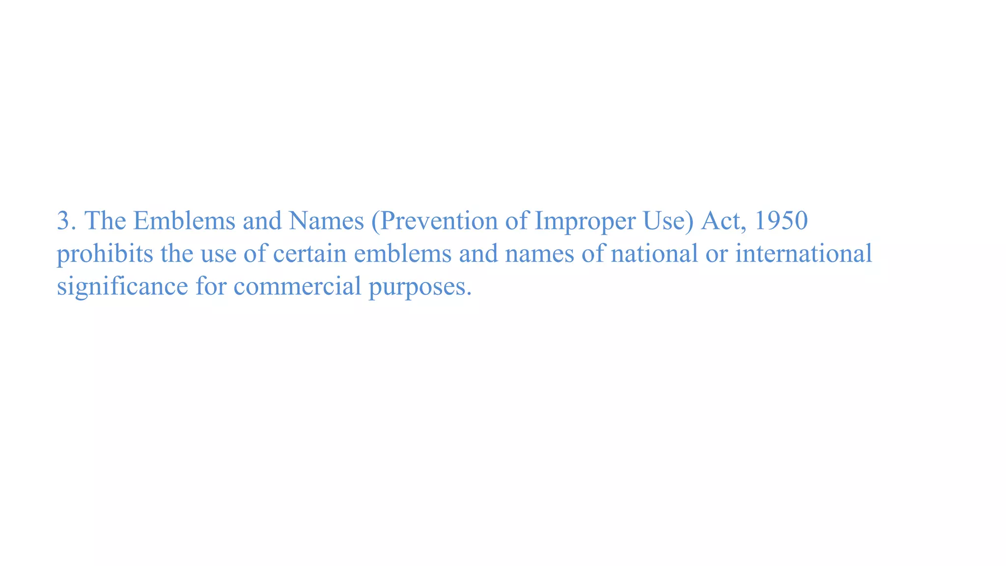 3. The Emblems and Names (Prevention of Improper Use) Act, 1950
prohibits the use of certain emblems and names of national or international
significance for commercial purposes.
 