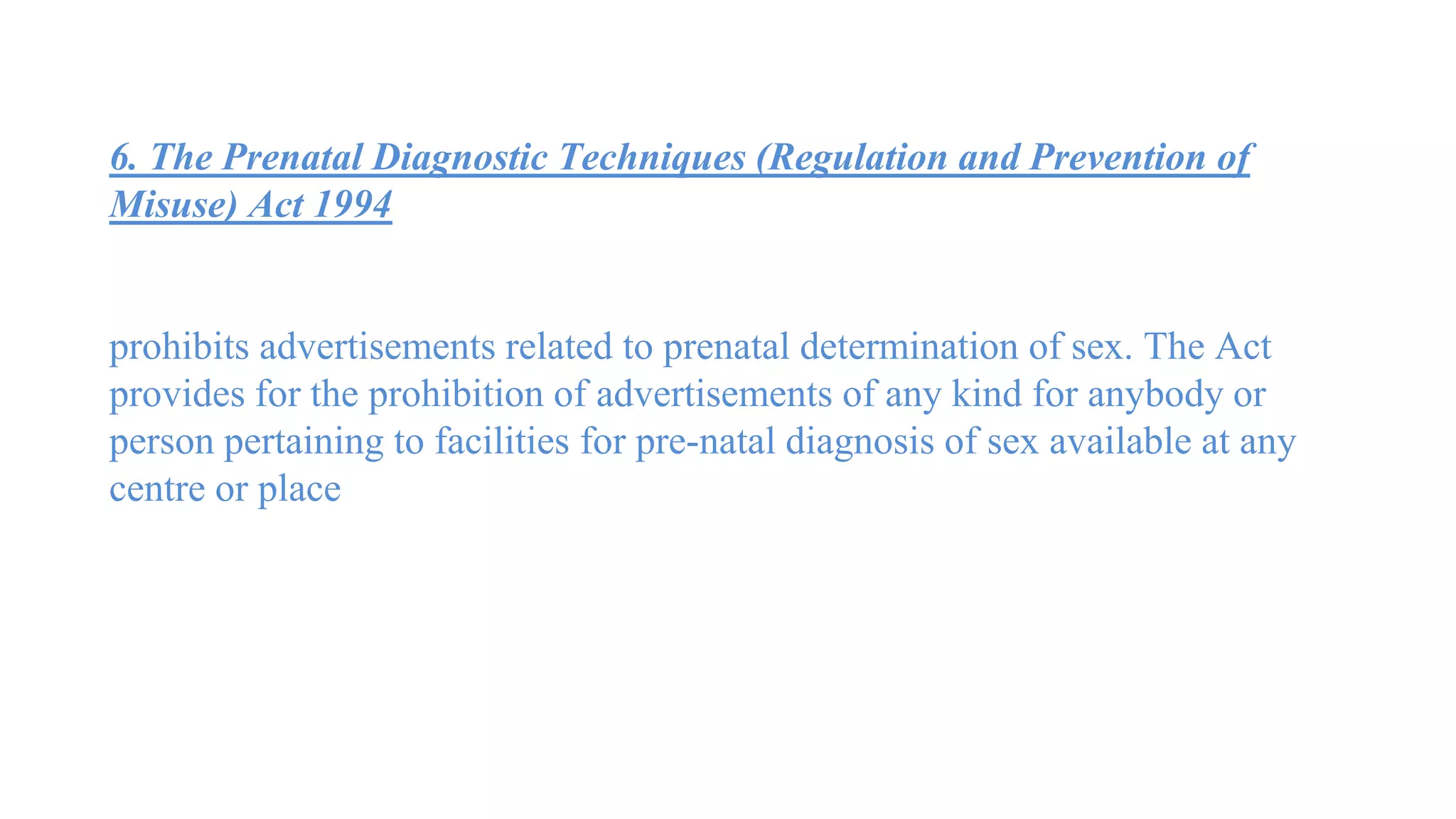 6. The Prenatal Diagnostic Techniques (Regulation and Prevention of
Misuse) Act 1994
prohibits advertisements related to prenatal determination of sex. The Act
provides for the prohibition of advertisements of any kind for anybody or
person pertaining to facilities for pre-natal diagnosis of sex available at any
centre or place
 
