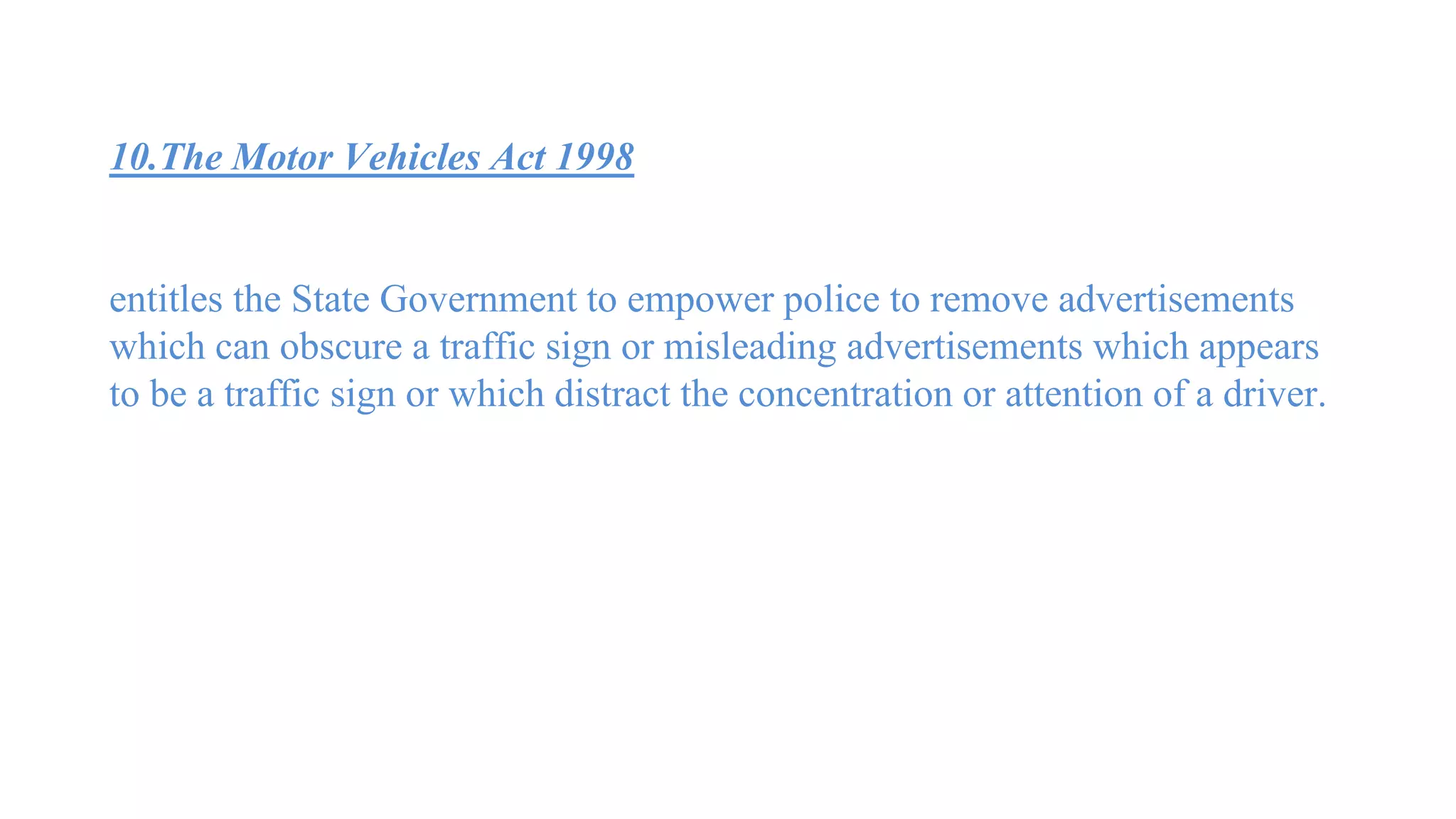 10.The Motor Vehicles Act 1998
entitles the State Government to empower police to remove advertisements
which can obscure a traffic sign or misleading advertisements which appears
to be a traffic sign or which distract the concentration or attention of a driver.
 