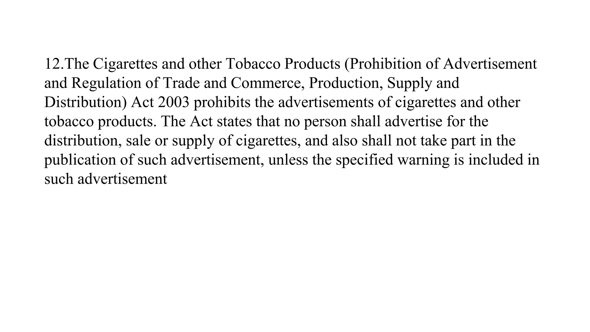 12.The Cigarettes and other Tobacco Products (Prohibition of Advertisement
and Regulation of Trade and Commerce, Production, Supply and
Distribution) Act 2003 prohibits the advertisements of cigarettes and other
tobacco products. The Act states that no person shall advertise for the
distribution, sale or supply of cigarettes, and also shall not take part in the
publication of such advertisement, unless the specified warning is included in
such advertisement
 