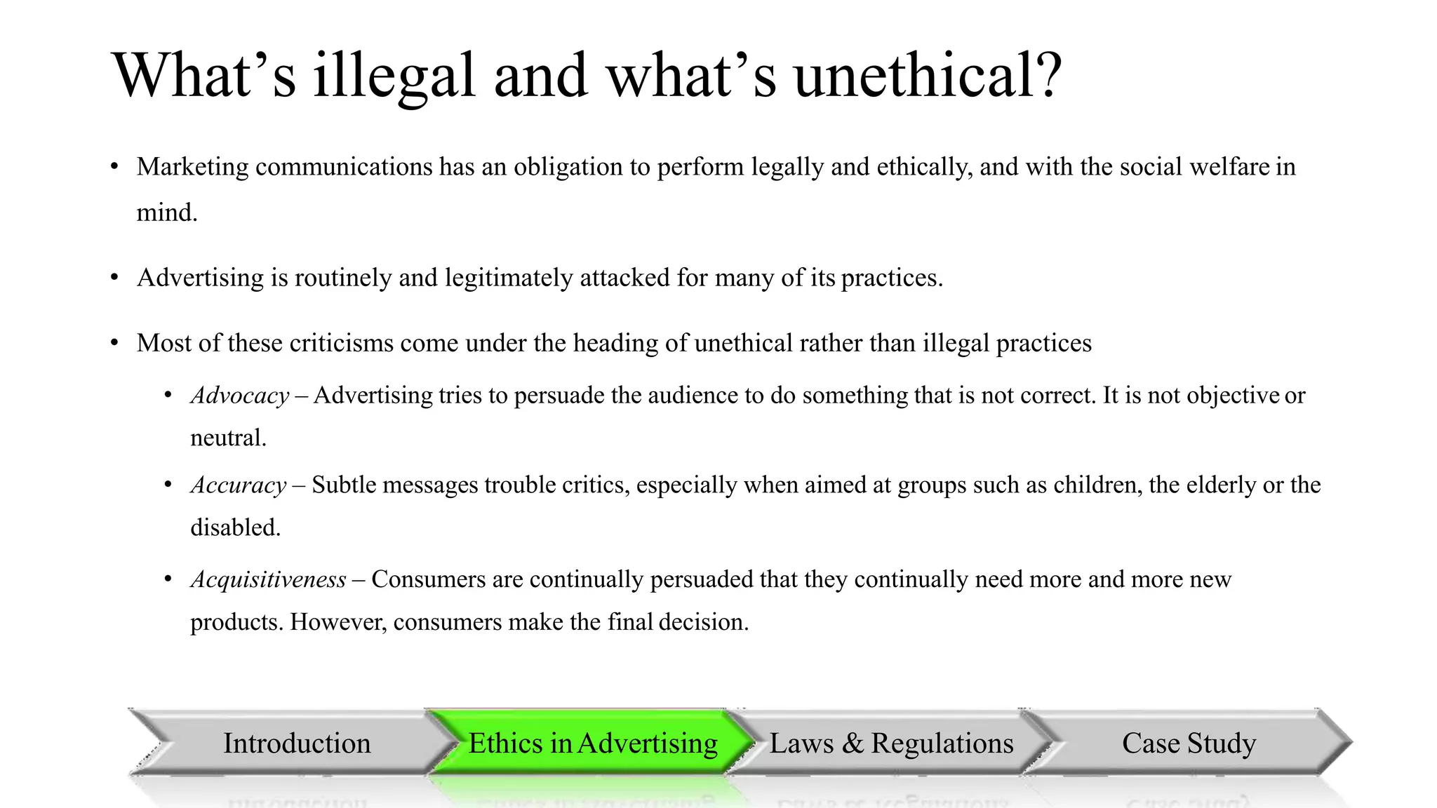 What’s illegal and what’s unethical?
• Marketing communications has an obligation to perform legally and ethically, and with the social welfare in
mind.
• Advertising is routinely and legitimately attacked for many of its practices.
• Most of these criticisms come under the heading of unethical rather than illegal practices
• Advocacy – Advertising tries to persuade the audience to do something that is not correct. It is not objective or
neutral.
• Accuracy – Subtle messages trouble critics, especially when aimed at groups such as children, the elderly or the
disabled.
• Acquisitiveness – Consumers are continually persuaded that they continually need more and more new
products. However, consumers make the final decision.
Introduction Ethics inAdvertising Laws & Regulations Case Study
 