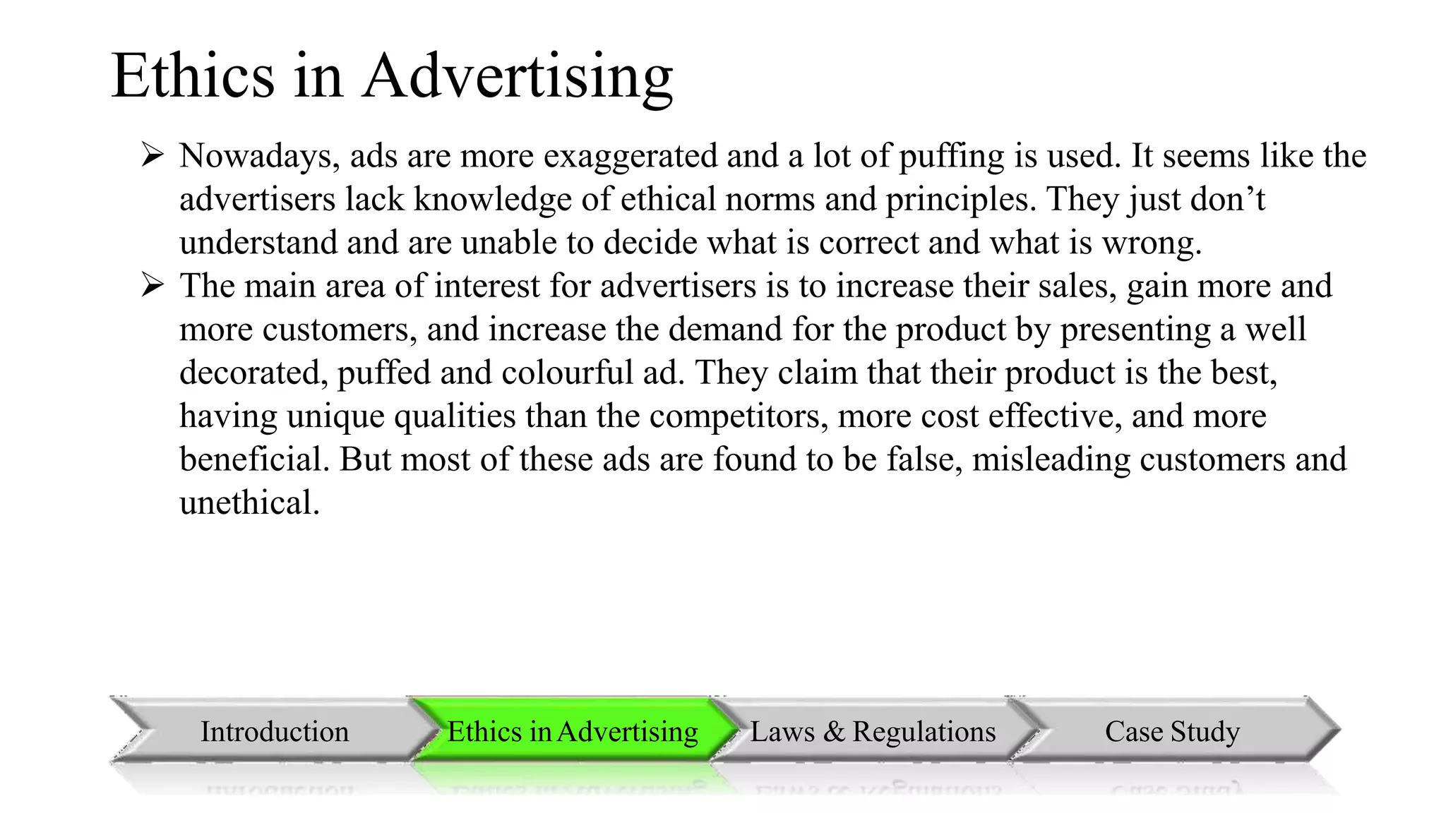 Ethics in Advertising
 Nowadays, ads are more exaggerated and a lot of puffing is used. It seems like the
advertisers lack knowledge of ethical norms and principles. They just don’t
understand and are unable to decide what is correct and what is wrong.
 The main area of interest for advertisers is to increase their sales, gain more and
more customers, and increase the demand for the product by presenting a well
decorated, puffed and colourful ad. They claim that their product is the best,
having unique qualities than the competitors, more cost effective, and more
beneficial. But most of these ads are found to be false, misleading customers and
unethical.
Introduction Ethics inAdvertising Laws & Regulations Case Study
 