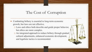 The Cost of Corruption
 Combatting bribery is essential to long-term economic
growth, but laws are not effective.
o Laws and ethics both describe and guide proper behavior,
but ethics are more complex.
o An integrated approach to reduce bribery through gradual
cultural adjustments, enhanced economic development,
and legalistic tactics is recommended.
 