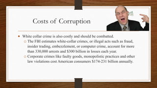 Costs of Corruption
 White collar crime is also costly and should be combatted.
o The FBI estimates white-collar crimes, or illegal acts such as fraud,
insider trading, embezzlement, or computer crime, account for more
than 330,000 arrests and $300 billion in losses each year.
o Corporate crimes like faulty goods, monopolistic practices and other
law violations cost American consumers $174-231 billion annually.
 