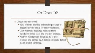Or Does It?
o Caught and rewarded:
 62% of firms provide a financial package to
executives who leave for major violations.
 Gary Winnick pocketed millions from
fraudulent stock sales and was not charged.
 Andrew Wiederhorn plead guilty to two
felonies and earned $2.5 million in salary during
his 18-month sentence.
 