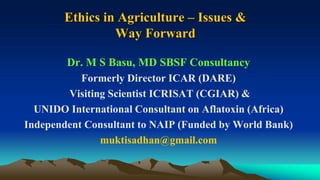 Ethics in Agriculture – Issues &
Way Forward
Dr. M S Basu, MD SBSF Consultancy
Formerly Director ICAR (DARE)
Visiting Scientist ICRISAT (CGIAR) &
UNIDO International Consultant on Aflatoxin (Africa)
Independent Consultant to NAIP (Funded by World Bank)
muktisadhan@gmail.com
 
