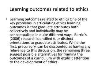 Learning outcomes related to ethics
• Learning outcomes related to ethics One of the
key problems in articulating ethics learning
outcomes is that graduate attributes both
collectively and individually may be
conceptualised in quite different ways. Barrie’s
(2006) research identified four distinct
orientations to graduate attributes. While the
first, precursory, can be discounted as having any
relevance to this discussion, the remaining three
suggest possible alternatives for framing the
outcomes of a curriculum with explicit attention
to the development of ethics
 