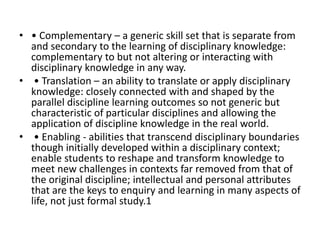 • • Complementary – a generic skill set that is separate from
and secondary to the learning of disciplinary knowledge:
complementary to but not altering or interacting with
disciplinary knowledge in any way.
• • Translation – an ability to translate or apply disciplinary
knowledge: closely connected with and shaped by the
parallel discipline learning outcomes so not generic but
characteristic of particular disciplines and allowing the
application of discipline knowledge in the real world.
• • Enabling - abilities that transcend disciplinary boundaries
though initially developed within a disciplinary context;
enable students to reshape and transform knowledge to
meet new challenges in contexts far removed from that of
the original discipline; intellectual and personal attributes
that are the keys to enquiry and learning in many aspects of
life, not just formal study.1
 
