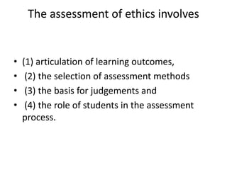 The assessment of ethics involves
• (1) articulation of learning outcomes,
• (2) the selection of assessment methods
• (3) the basis for judgements and
• (4) the role of students in the assessment
process.
 