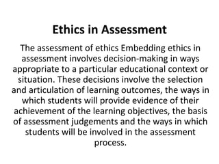 Ethics in Assessment
The assessment of ethics Embedding ethics in
assessment involves decision-making in ways
appropriate to a particular educational context or
situation. These decisions involve the selection
and articulation of learning outcomes, the ways in
which students will provide evidence of their
achievement of the learning objectives, the basis
of assessment judgements and the ways in which
students will be involved in the assessment
process.
 