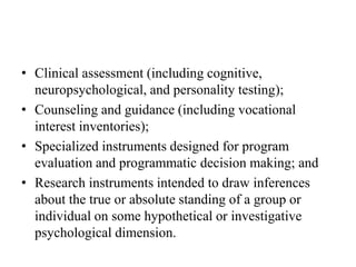 • Clinical assessment (including cognitive,
neuropsychological, and personality testing);
• Counseling and guidance (including vocational
interest inventories);
• Specialized instruments designed for program
evaluation and programmatic decision making; and
• Research instruments intended to draw inferences
about the true or absolute standing of a group or
individual on some hypothetical or investigative
psychological dimension.
 
