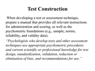 Test Construction
When developing a test or assessment technique,
prepare a manual that provides all relevant instructions
for administration and scoring, as well as the
psychometric foundations (e.g., sample, norms,
reliability, and validity data).
“Psychologists who develop tests and other assessment
techniques use appropriate psychometric procedures
and current scientific or professional knowledge for test
design, standardization, validation, reduction or
elimination of bias, and recommendations for use.”
 