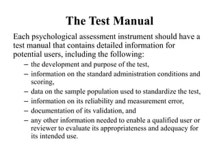 The Test Manual
Each psychological assessment instrument should have a
test manual that contains detailed information for
potential users, including the following:
– the development and purpose of the test,
– information on the standard administration conditions and
scoring,
– data on the sample population used to standardize the test,
– information on its reliability and measurement error,
– documentation of its validation, and
– any other information needed to enable a qualified user or
reviewer to evaluate its appropriateness and adequacy for
its intended use.
 