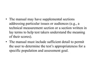 • The manual may have supplemental sections
addressing particular issues or audiences (e.g., a
technical measurement section or a section written in
lay terms to help test takers understand the meaning
of their scores).
• The manual must include sufficient detail to permit
the user to determine the test’s appropriateness for a
specific population and assessment goal.
 