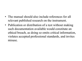 • The manual should also include references for all
relevant published research on the instrument.
• Publication or distribution of a test without making
such documentation available would constitute an
ethical breach, as doing so omits critical information,
violates accepted professional standards, and invites
misuse.
 