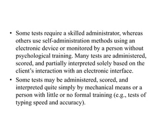 • Some tests require a skilled administrator, whereas
others use self-administration methods using an
electronic device or monitored by a person without
psychological training. Many tests are administered,
scored, and partially interpreted solely based on the
client’s interaction with an electronic interface.
• Some tests may be administered, scored, and
interpreted quite simply by mechanical means or a
person with little or no formal training (e.g., tests of
typing speed and accuracy).
 