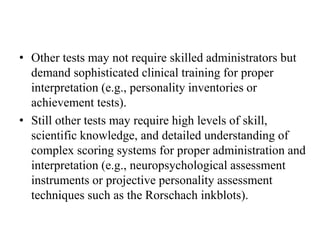 • Other tests may not require skilled administrators but
demand sophisticated clinical training for proper
interpretation (e.g., personality inventories or
achievement tests).
• Still other tests may require high levels of skill,
scientific knowledge, and detailed understanding of
complex scoring systems for proper administration and
interpretation (e.g., neuropsychological assessment
instruments or projective personality assessment
techniques such as the Rorschach inkblots).
 