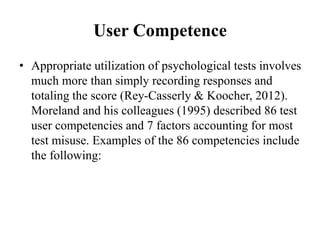 User Competence
• Appropriate utilization of psychological tests involves
much more than simply recording responses and
totaling the score (Rey-Casserly & Koocher, 2012).
Moreland and his colleagues (1995) described 86 test
user competencies and 7 factors accounting for most
test misuse. Examples of the 86 competencies include
the following:
 