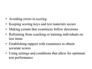• Avoiding errors in scoring
• Keeping scoring keys and test materials secure
• Making certain that examinees follow directions
• Refraining from coaching or training individuals on
test items
• Establishing rapport with examinees to obtain
accurate scores
• Using settings and conditions that allow for optimum
test performance
 