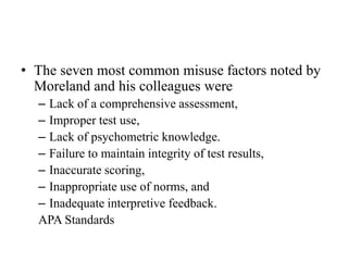 • The seven most common misuse factors noted by
Moreland and his colleagues were
– Lack of a comprehensive assessment,
– Improper test use,
– Lack of psychometric knowledge.
– Failure to maintain integrity of test results,
– Inaccurate scoring,
– Inappropriate use of norms, and
– Inadequate interpretive feedback.
APA Standards
 