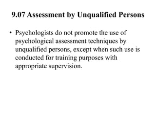 9.07 Assessment by Unqualified Persons
• Psychologists do not promote the use of
psychological assessment techniques by
unqualified persons, except when such use is
conducted for training purposes with
appropriate supervision.
 