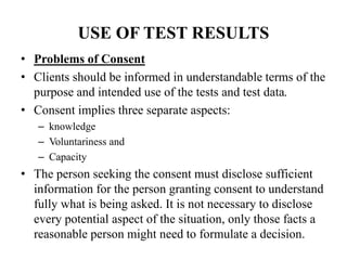 USE OF TEST RESULTS
• Problems of Consent
• Clients should be informed in understandable terms of the
purpose and intended use of the tests and test data.
• Consent implies three separate aspects:
– knowledge
– Voluntariness and
– Capacity
• The person seeking the consent must disclose sufficient
information for the person granting consent to understand
fully what is being asked. It is not necessary to disclose
every potential aspect of the situation, only those facts a
reasonable person might need to formulate a decision.
 