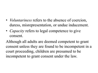 • Voluntariness refers to the absence of coercion,
duress, misrepresentation, or undue inducement.
• Capacity refers to legal competence to give
consent.
Although all adults are deemed competent to grant
consent unless they are found to be incompetent in a
court proceeding, children are presumed to be
incompetent to grant consent under the law.
 