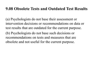 9.08 Obsolete Tests and Outdated Test Results
(a) Psychologists do not base their assessment or
intervention decisions or recommendations on data or
test results that are outdated for the current purpose.
(b) Psychologists do not base such decisions or
recommendations on tests and measures that are
obsolete and not useful for the current purpose.
 