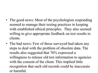 • The good news: Most of the psychologists responding
seemed to manage their testing practices in keeping
with established ethical principles. They also seemed
willing to give appropriate feedback on test results to
clients.
• The bad news: Few of those surveyed had taken any
steps to deal with the problem of obsolete data. The
results also suggested that 76% expressed a
willingness to release old test information to agencies
with the consent of the client. This implied little
recognition that such old records could be inaccurate
or harmful.
 
