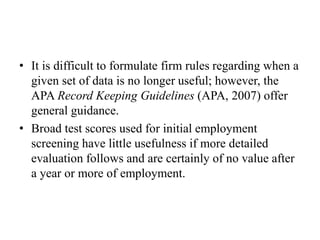 • It is difficult to formulate firm rules regarding when a
given set of data is no longer useful; however, the
APA Record Keeping Guidelines (APA, 2007) offer
general guidance.
• Broad test scores used for initial employment
screening have little usefulness if more detailed
evaluation follows and are certainly of no value after
a year or more of employment.
 