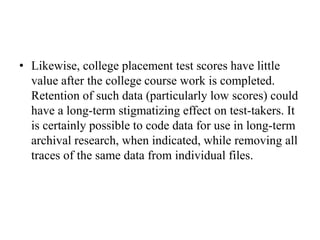 • Likewise, college placement test scores have little
value after the college course work is completed.
Retention of such data (particularly low scores) could
have a long-term stigmatizing effect on test-takers. It
is certainly possible to code data for use in long-term
archival research, when indicated, while removing all
traces of the same data from individual files.
 