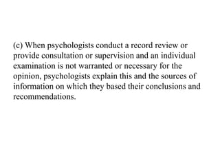 (c) When psychologists conduct a record review or
provide consultation or supervision and an individual
examination is not warranted or necessary for the
opinion, psychologists explain this and the sources of
information on which they based their conclusions and
recommendations.
 