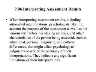 9.06 Interpreting Assessment Results
• When interpreting assessment results, including
automated interpretations, psychologists take into
account the purpose of the assessment as well as the
various test factors, test-taking abilities, and other
characteristics of the person being assessed, such as
situational, personal, linguistic, and cultural
differences, that might affect psychologists’
judgments or reduce the accuracy of their
interpretations. They indicate any significant
limitations of their interpretations.
 