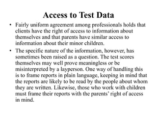 Access to Test Data
• Fairly uniform agreement among professionals holds that
clients have the right of access to information about
themselves and that parents have similar access to
information about their minor children.
• The specific nature of the information, however, has
sometimes been raised as a question. The test scores
themselves may well prove meaningless or be
misinterpreted by a layperson. One way of handling this
is to frame reports in plain language, keeping in mind that
the reports are likely to be read by the people about whom
they are written. Likewise, those who work with children
must frame their reports with the parents’ right of access
in mind.
 