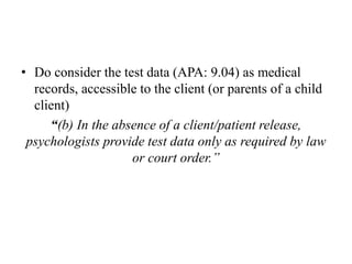 • Do consider the test data (APA: 9.04) as medical
records, accessible to the client (or parents of a child
client)
“(b) In the absence of a client/patient release,
psychologists provide test data only as required by law
or court order.”
 