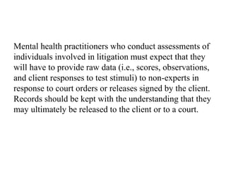 Mental health practitioners who conduct assessments of
individuals involved in litigation must expect that they
will have to provide raw data (i.e., scores, observations,
and client responses to test stimuli) to non-experts in
response to court orders or releases signed by the client.
Records should be kept with the understanding that they
may ultimately be released to the client or to a court.
 