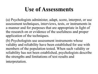 Use of Assessments
(a) Psychologists administer, adapt, score, interpret, or use
assessment techniques, interviews, tests, or instruments in
a manner and for purposes that are appropriate in light of
the research on or evidence of the usefulness and proper
application of the techniques.
(b) Psychologists use assessment instruments whose
validity and reliability have been established for use with
members of the population tested. When such validity or
reliability has not been established, psychologists describe
the strengths and limitations of test results and
interpretation.
 