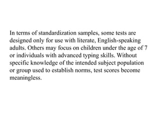 In terms of standardization samples, some tests are
designed only for use with literate, English-speaking
adults. Others may focus on children under the age of 7
or individuals with advanced typing skills. Without
specific knowledge of the intended subject population
or group used to establish norms, test scores become
meaningless.
 