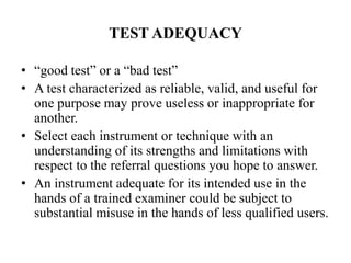 TEST ADEQUACY
• “good test” or a “bad test”
• A test characterized as reliable, valid, and useful for
one purpose may prove useless or inappropriate for
another.
• Select each instrument or technique with an
understanding of its strengths and limitations with
respect to the referral questions you hope to answer.
• An instrument adequate for its intended use in the
hands of a trained examiner could be subject to
substantial misuse in the hands of less qualified users.
 