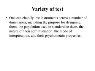 Variety of test
• One can classify test instruments across a number of
dimensions, including the purpose for designing
them, the population used to standardize them, the
nature of their administration, the mode of
interpretation, and their psychometric properties.
 