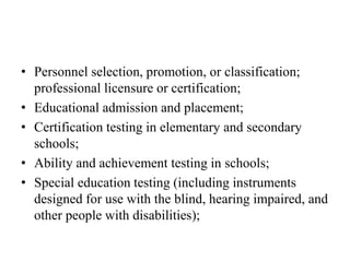 • Personnel selection, promotion, or classification;
professional licensure or certification;
• Educational admission and placement;
• Certification testing in elementary and secondary
schools;
• Ability and achievement testing in schools;
• Special education testing (including instruments
designed for use with the blind, hearing impaired, and
other people with disabilities);
 
