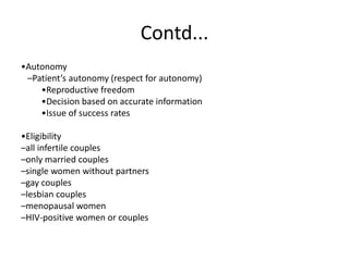 Contd...
•Autonomy
–Patient’s autonomy (respect for autonomy)
•Reproductive freedom
•Decision based on accurate information
•Issue of success rates
•Eligibility
–all infertile couples
–only married couples
–single women without partners
–gay couples
–lesbian couples
–menopausal women
–HIV-positive women or couples
 