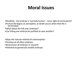 Moral Issues
•Disability - the embryo is ‘not fully human’ - more right to termination?
•Human life begins at conception, ie death occurs when that life is
terminated
•What about the left over embryos?
•Can killing one embryo be justified to save another?
•Skips the natural method of contraception
•Tossing out of other embryos
•Destruction of embryos in research
•Potential to genetically modify embryos
 