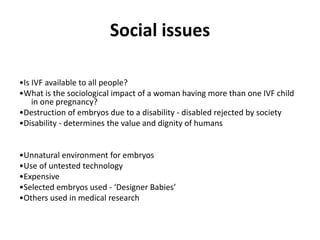 Social issues
•Is IVF available to all people?
•What is the sociological impact of a woman having more than one IVF child
in one pregnancy?
•Destruction of embryos due to a disability - disabled rejected by society
•Disability - determines the value and dignity of humans
•Unnatural environment for embryos
•Use of untested technology
•Expensive
•Selected embryos used - ‘Designer Babies’
•Others used in medical research
 