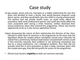 Case study
•A gay couple, Janice and Lisa, had been in a stable relationship for over five
years and decided to have a family. One would become pregnant using
donor sperm, and they would both raise the child in a loving environment.
The women had top private health cover, so could easily afford the
procedure, both were professional women and could also easily afford the
costs associated with raising a child, however, neither disclosed their
sexual preference when they entered the programme. (There was formal
opportunity to do so in the various application forms)
•Upon discovering the nature of their relationship the Director of the clinic,
refused to allow them to continue in the programme on the basis that the
legislation allows for couples where conception cannot occur naturally. He
stated that a preliminary medical examination revealed both women could
in fact conceive naturally, their problem in not achieving conception was
due to a sexual preference, not a biological problem, thus they did not
actually need the in-vitro procedure to have a baby, moreover given that
the couple were gay, they did not qualify for access to the programme.
• Ethical issue found is eligibility as both can conceive naturally.
 